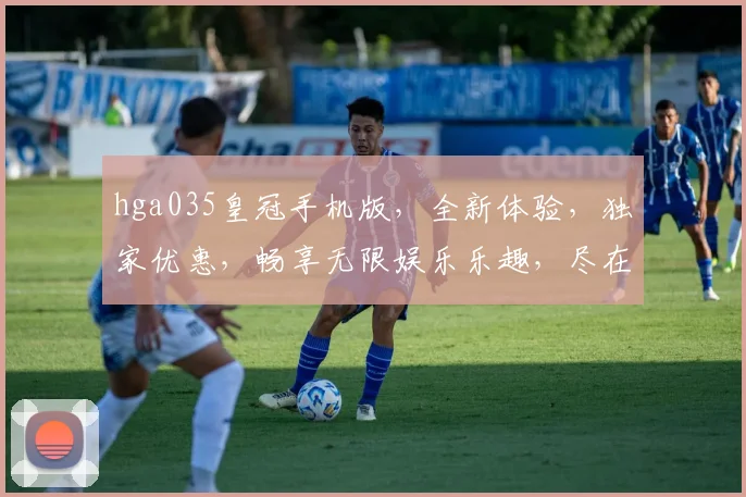 hga035皇冠手机版，全新体验，独家优惠，畅享无限娱乐乐趣，尽在指尖