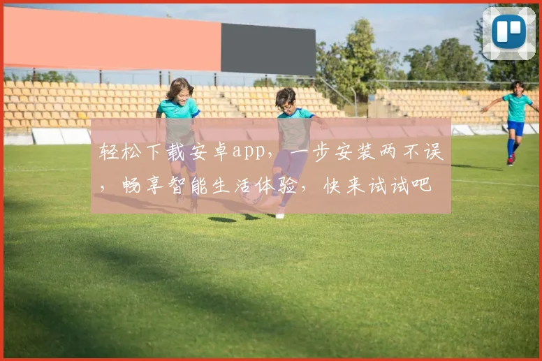 轻松下载安卓app，一步安装两不误，畅享智能生活体验，快来试试吧