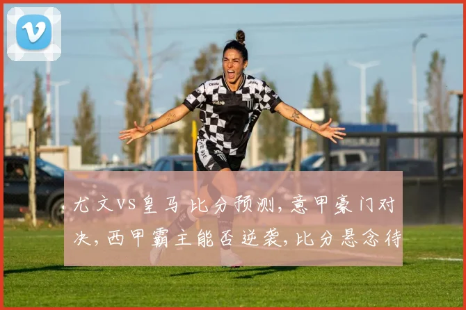 尤文vs皇马 比分预测,意甲豪门对决,西甲霸主能否逆袭,比分悬念待揭晓,一触即发