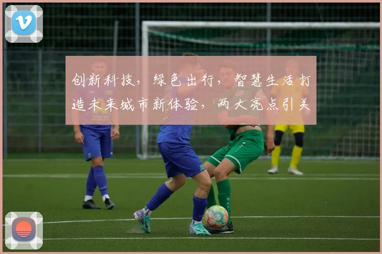 创新科技，绿色出行，智慧生活打造未来城市新体验，两大亮点引关注