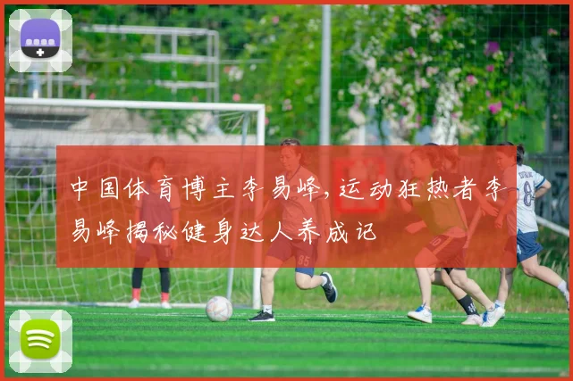 中国体育博主李易峰,运动狂热者李易峰揭秘健身达人养成记