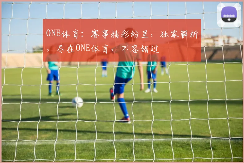 ONE体育：赛事精彩纷呈，独家解析，尽在ONE体育，不容错过